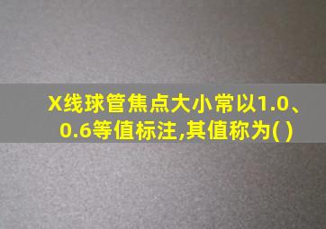X线球管焦点大小常以1.0、0.6等值标注,其值称为( )